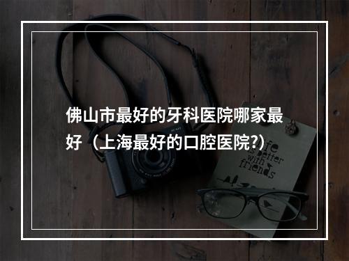 佛山市最好的牙科医院哪家最好（上海最好的口腔医院?）