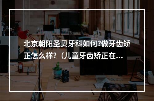 北京朝阳圣贝牙科如何?做牙齿矫正怎么样?（儿童牙齿矫正在北京在哪家医院做好呢?）