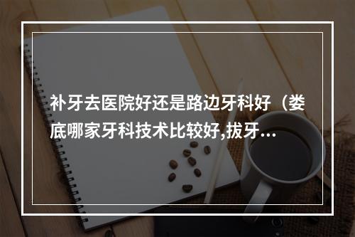 补牙去医院好还是路边牙科好（娄底哪家牙科技术比较好,拔牙齿不痛,价格便宜的,求推荐!说什么中心医 ...）