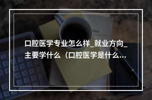 口腔医学专业怎么样_就业方向_主要学什么（口腔医学是什么）