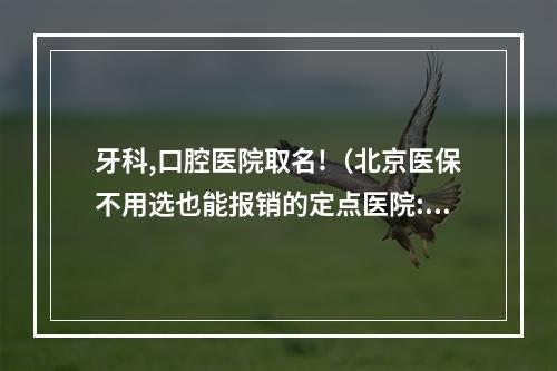 牙科,口腔医院取名!（北京医保不用选也能报销的定点医院:19家A类+专科&中医医院）