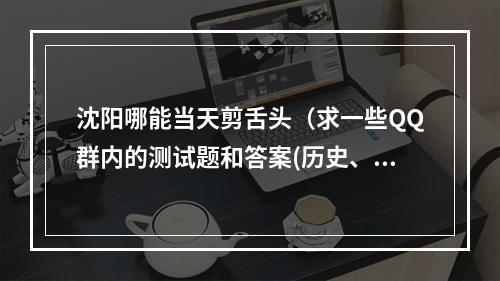 沈阳哪能当天剪舌头（求一些QQ群内的测试题和答案(历史、脑筋急转弯),原创的最好,要尽量在...）