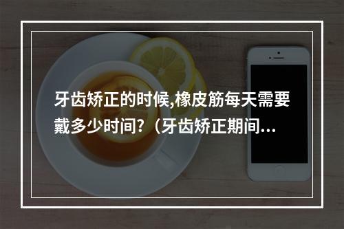 牙齿矫正的时候,橡皮筋每天需要戴多少时间?（牙齿矫正期间带橡皮筋牙疼怎么办）