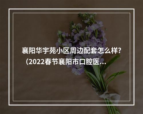 襄阳华宇苑小区周边配套怎么样?（2022春节襄阳市口腔医院停诊时间安排襄阳24小时口腔医院）