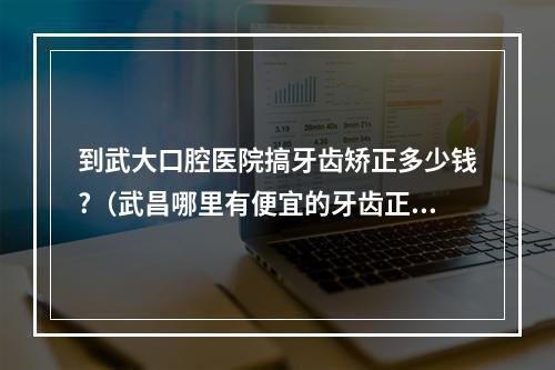 到武大口腔医院搞牙齿矫正多少钱?（武昌哪里有便宜的牙齿正畸）