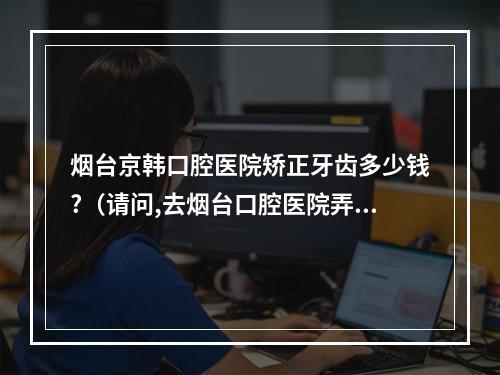 烟台京韩口腔医院矫正牙齿多少钱?（请问,去烟台口腔医院弄牙,大概需要多少钱?）