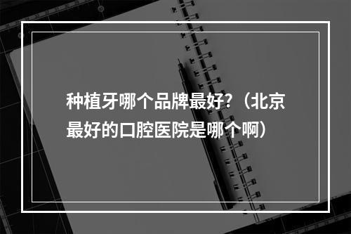 种植牙哪个品牌最好?（北京最好的口腔医院是哪个啊）