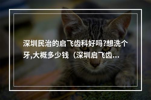 深圳民治的启飞齿科好吗?想洗个牙,大概多少钱（深圳启飞齿科实力怎么样?）