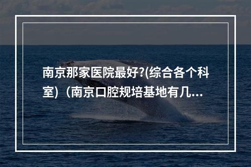 南京那家医院最好?(综合各个科室)（南京口腔规培基地有几家）