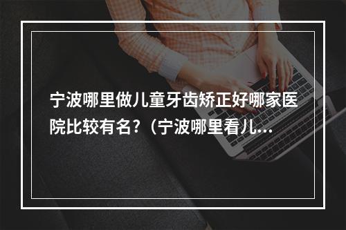 宁波哪里做儿童牙齿矫正好哪家医院比较有名?（宁波哪里看儿童牙科好?）