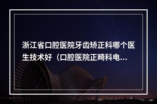 浙江省口腔医院牙齿矫正科哪个医生技术好（口腔医院正畸科电话）