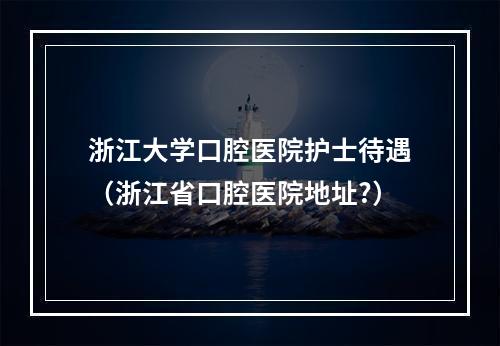 浙江大学口腔医院护士待遇（浙江省口腔医院地址?）