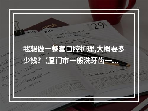 我想做一整套口腔护理,大概要多少钱?（厦门市一般洗牙齿一次多少钱）