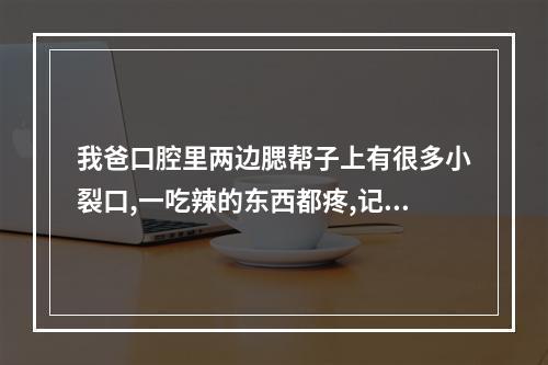 我爸口腔里两边腮帮子上有很多小裂口,一吃辣的东西都疼,记得有人告诉过...（口咸带舌头两边开裂是什么原因_百度拇指医生）