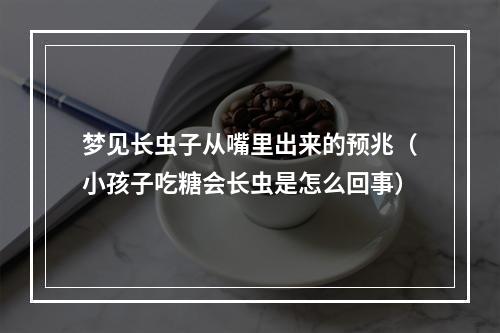 梦见长虫子从嘴里出来的预兆（小孩子吃糖会长虫是怎么回事）