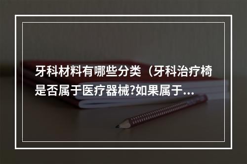 牙科材料有哪些分类（牙科治疗椅是否属于医疗器械?如果属于医疗器械,应该属于几类医疗器械...）