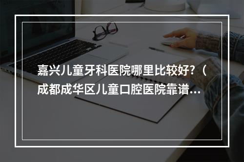 嘉兴儿童牙科医院哪里比较好?（成都成华区儿童口腔医院靠谱的有吗?）