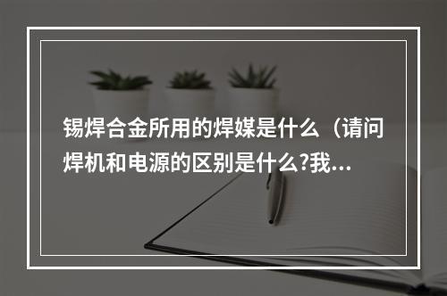 锡焊合金所用的焊媒是什么（请问焊机和电源的区别是什么?我现在做焊接媒体,不用太专业。）