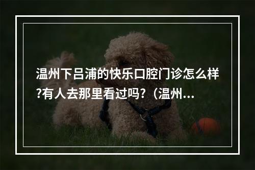 温州下吕浦的快乐口腔门诊怎么样?有人去那里看过吗?（温州口腔医院有限公司电话是多少?）