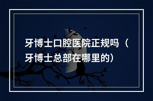 牙博士口腔医院正规吗（牙博士总部在哪里的）