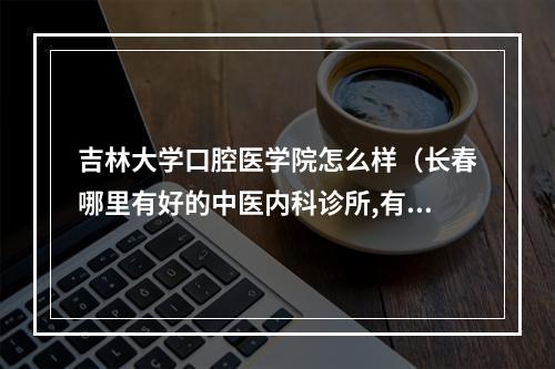 吉林大学口腔医学院怎么样（长春哪里有好的中医内科诊所,有医术和医德的好中医,给孩子看病,湿疹皮 ...）