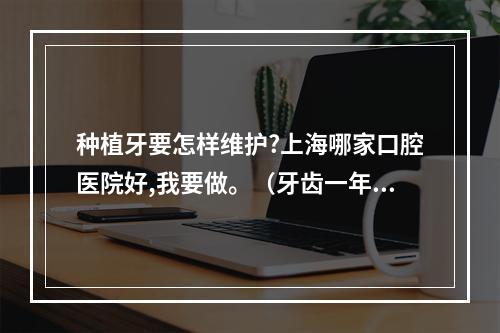 种植牙要怎样维护?上海哪家口腔医院好,我要做。（牙齿一年洗几次好?）