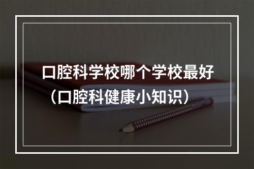 口腔科学校哪个学校最好（口腔科健康小知识）