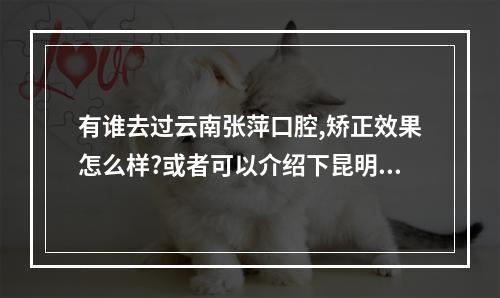 有谁去过云南张萍口腔,矫正效果怎么样?或者可以介绍下昆明比较好的牙齿...（昆明张萍口腔正畸诊所怎么样啊?也可介绍几个实惠点的牙医 谢谢）