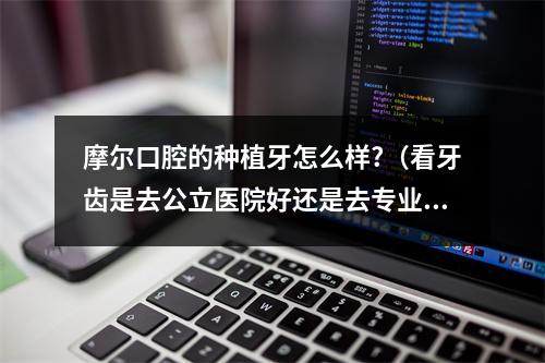 摩尔口腔的种植牙怎么样?（看牙齿是去公立医院好还是去专业牙科医院好?）