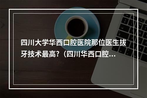 四川大学华西口腔医院那位医生拔牙技术最高?（四川华西口腔医院有没有简易门诊?）