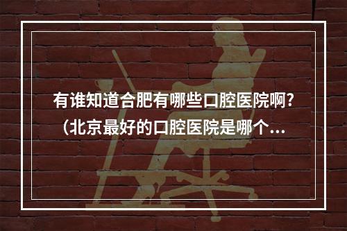 有谁知道合肥有哪些口腔医院啊?（北京最好的口腔医院是哪个啊）