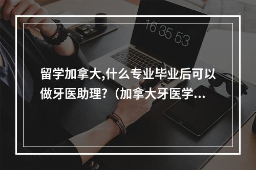 留学加拿大,什么专业毕业后可以做牙医助理?（加拿大牙医学院申请需要什么条件）