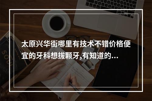 太原兴华街哪里有技术不错价格便宜的牙科想拔颗牙,有知道的告诉一下具体...（沈阳市口腔医院地铁哪个口出）