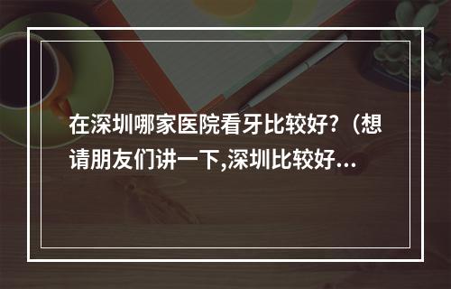 在深圳哪家医院看牙比较好?（想请朋友们讲一下,深圳比较好的牙齿隐形矫正医院?）