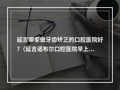 延吉哪家做牙齿矫正的口腔医院好?（延吉诺布尔口腔医院早上几点营业呀）