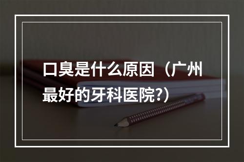 口臭是什么原因（广州最好的牙科医院?）