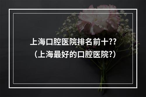 上海口腔医院排名前十??（上海最好的口腔医院?）