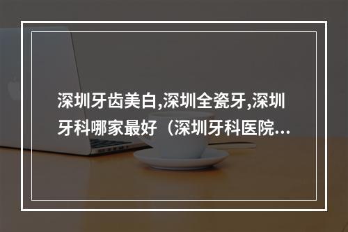 深圳牙齿美白,深圳全瓷牙,深圳牙科哪家最好（深圳牙科医院哪个比较好）