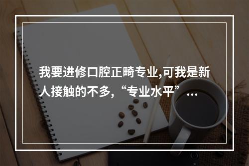 我要进修口腔正畸专业,可我是新人接触的不多,“专业水平”一栏怎么填啊...（我想在国外进修3个月口腔护士,但不知道怎么申请,而且不知道怎么办_百度...）