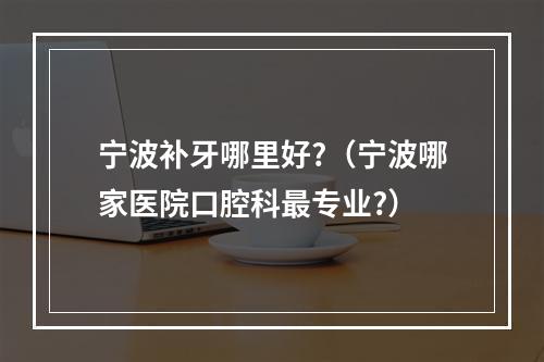 宁波补牙哪里好?（宁波哪家医院口腔科最专业?）