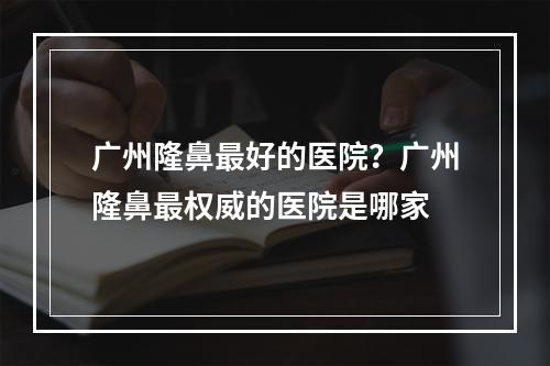 广州隆鼻最好的医院？广州隆鼻最权威的医院是哪家