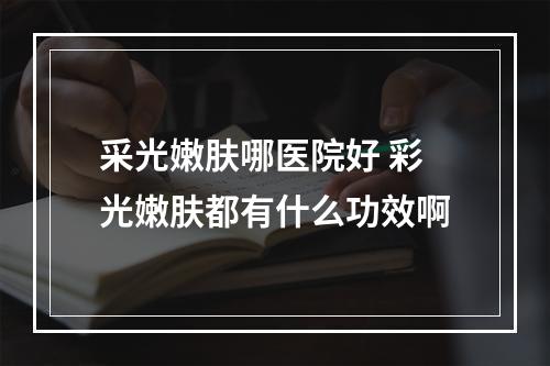 采光嫩肤哪医院好 彩光嫩肤都有什么功效啊