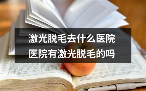 激光脱毛去什么医院 医院有激光脱毛的吗