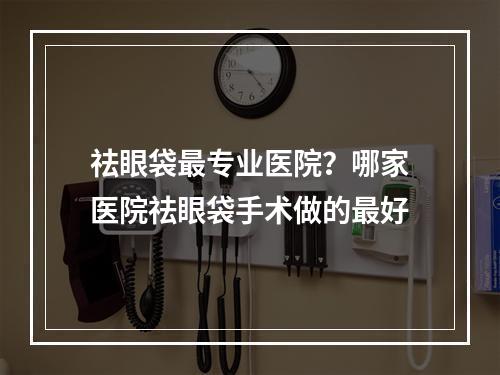 祛眼袋最专业医院？哪家医院祛眼袋手术做的最好