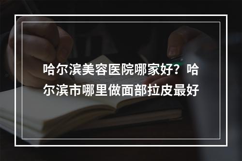 哈尔滨美容医院哪家好？哈尔滨市哪里做面部拉皮最好