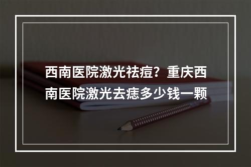 西南医院激光祛痘？重庆西南医院激光去痣多少钱一颗