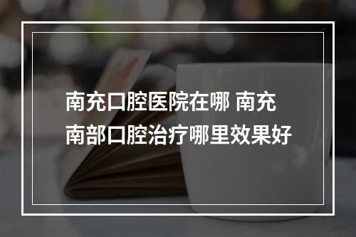 南充口腔医院在哪 南充南部口腔治疗哪里效果好