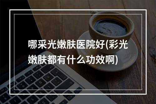 哪采光嫩肤医院好(彩光嫩肤都有什么功效啊)