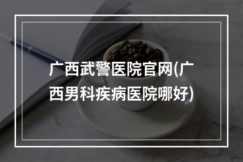 广西武警医院官网(广西男科疾病医院哪好)