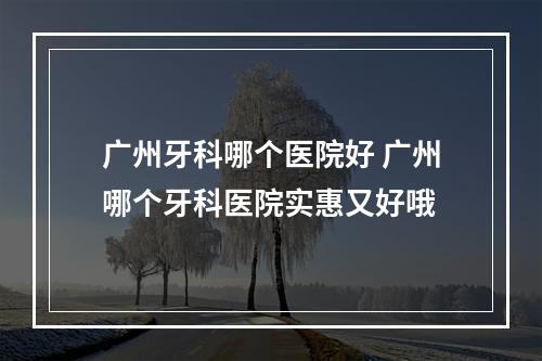 广州牙科哪个医院好 广州哪个牙科医院实惠又好哦